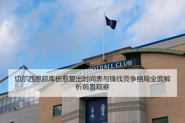 切尔西恩昆库伤愈复出时间表与锋线竞争格局全面解析前景观察