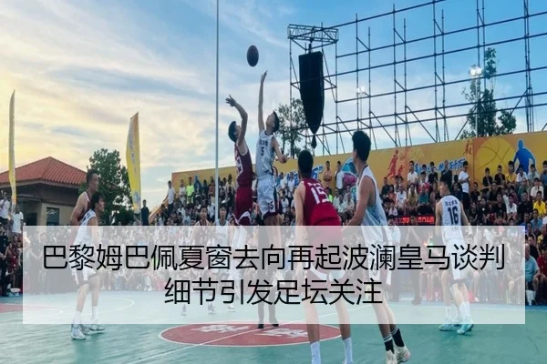 巴黎姆巴佩夏窗去向再起波澜皇马谈判细节引发足坛关注